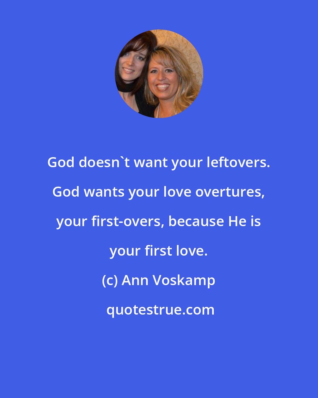 Ann Voskamp: God doesn't want your leftovers. God wants your love overtures, your first-overs, because He is your first love.
