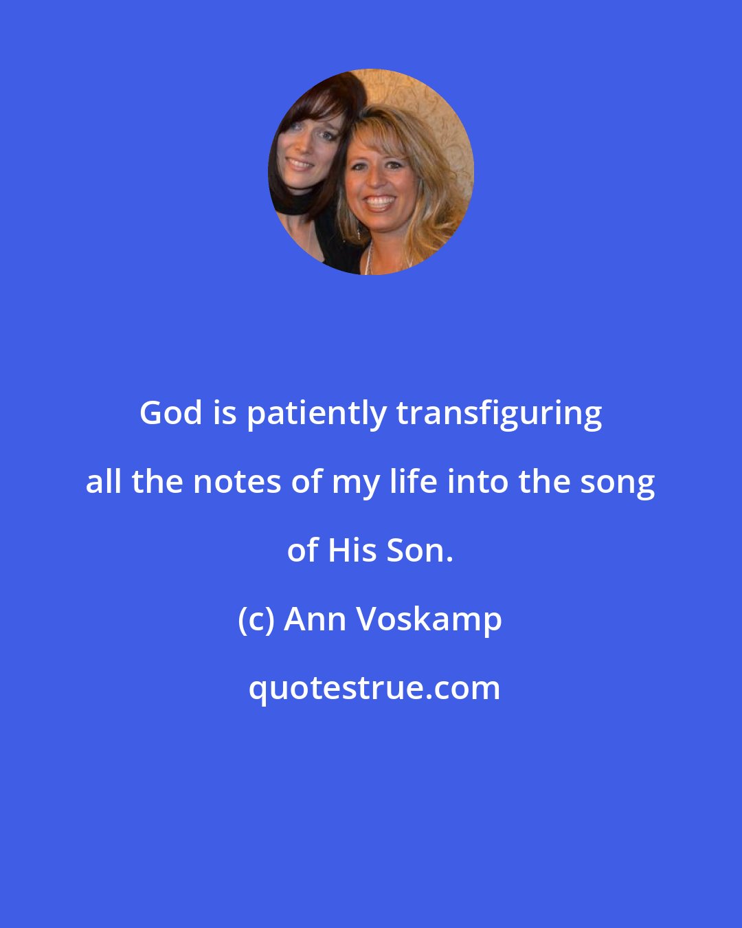 Ann Voskamp: God is patiently transfiguring all the notes of my life into the song of His Son.