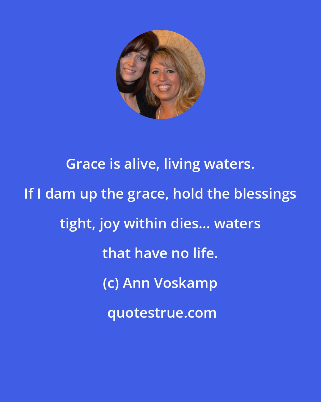 Ann Voskamp: Grace is alive, living waters. If I dam up the grace, hold the blessings tight, joy within dies... waters that have no life.