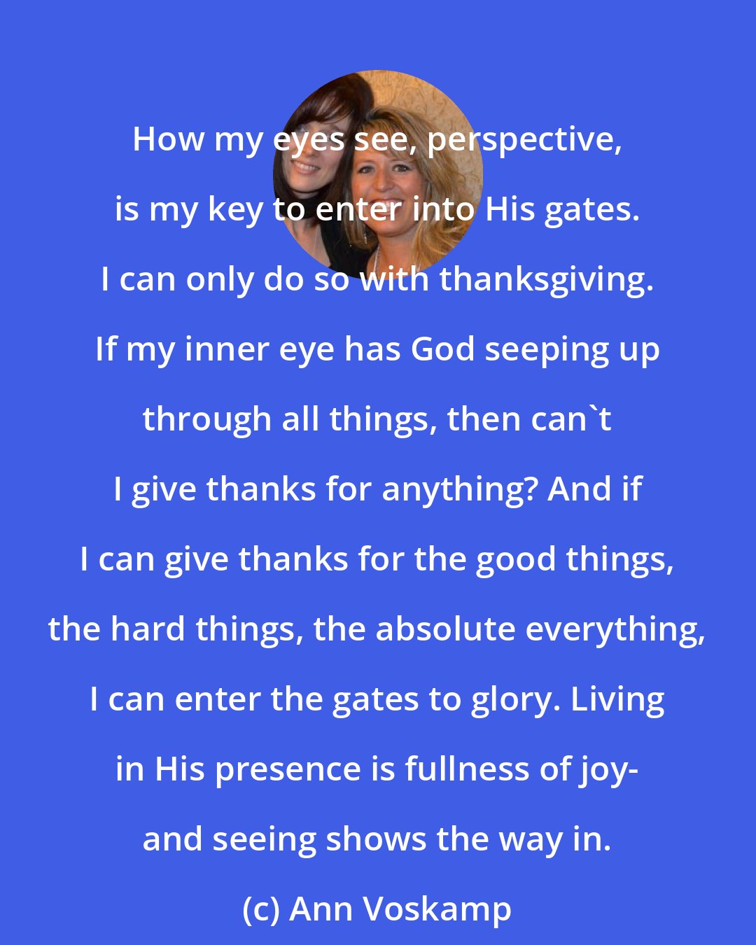 Ann Voskamp: How my eyes see, perspective, is my key to enter into His gates. I can only do so with thanksgiving. If my inner eye has God seeping up through all things, then can't I give thanks for anything? And if I can give thanks for the good things, the hard things, the absolute everything, I can enter the gates to glory. Living in His presence is fullness of joy- and seeing shows the way in.