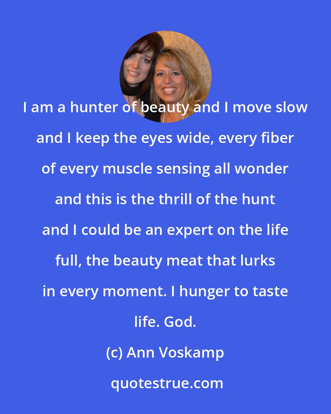 Ann Voskamp: I am a hunter of beauty and I move slow and I keep the eyes wide, every fiber of every muscle sensing all wonder and this is the thrill of the hunt and I could be an expert on the life full, the beauty meat that lurks in every moment. I hunger to taste life. God.