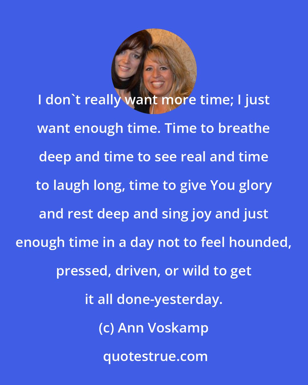 Ann Voskamp: I don't really want more time; I just want enough time. Time to breathe deep and time to see real and time to laugh long, time to give You glory and rest deep and sing joy and just enough time in a day not to feel hounded, pressed, driven, or wild to get it all done-yesterday.