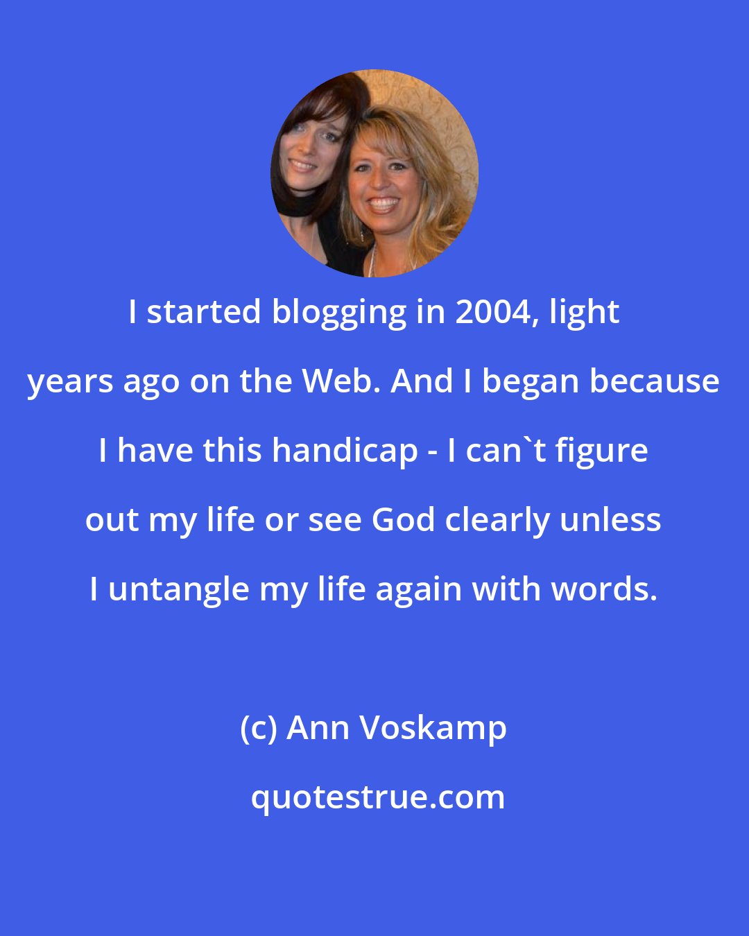 Ann Voskamp: I started blogging in 2004, light years ago on the Web. And I began because I have this handicap - I can't figure out my life or see God clearly unless I untangle my life again with words.