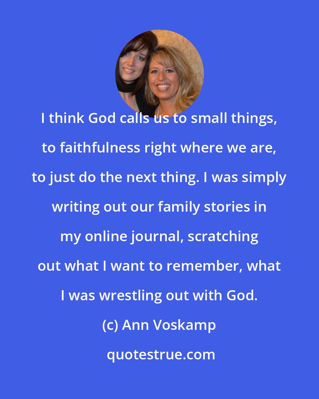 Ann Voskamp: I think God calls us to small things, to faithfulness right where we are, to just do the next thing. I was simply writing out our family stories in my online journal, scratching out what I want to remember, what I was wrestling out with God.