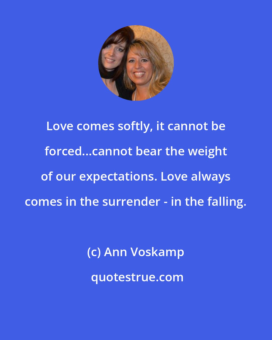 Ann Voskamp: Love comes softly, it cannot be forced...cannot bear the weight of our expectations. Love always comes in the surrender - in the falling.