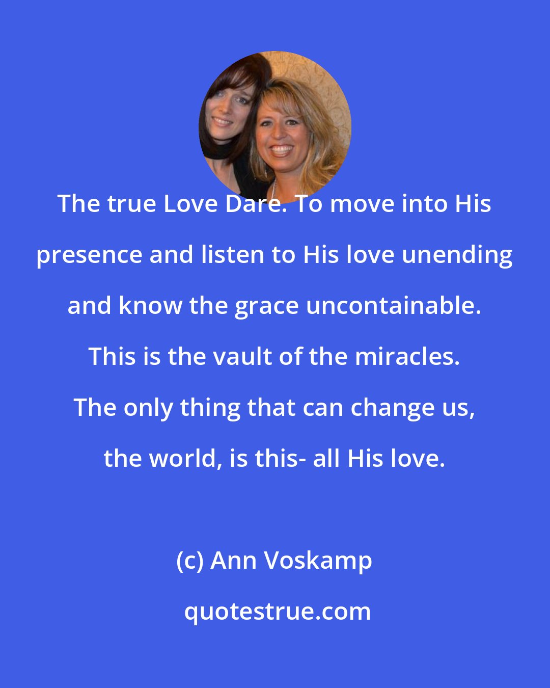 Ann Voskamp: The true Love Dare. To move into His presence and listen to His love unending and know the grace uncontainable. This is the vault of the miracles. The only thing that can change us, the world, is this- all His love.