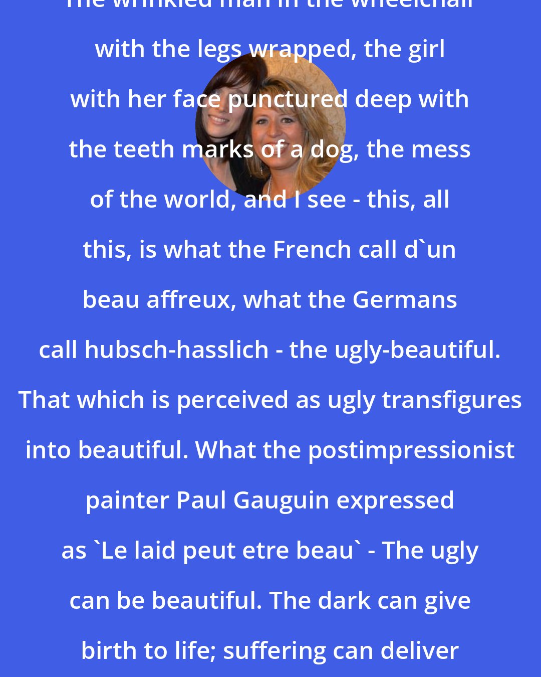 Ann Voskamp: The wrinkled man in the wheelchair with the legs wrapped, the girl with her face punctured deep with the teeth marks of a dog, the mess of the world, and I see - this, all this, is what the French call d'un beau affreux, what the Germans call hubsch-hasslich - the ugly-beautiful. That which is perceived as ugly transfigures into beautiful. What the postimpressionist painter Paul Gauguin expressed as 'Le laid peut etre beau' - The ugly can be beautiful. The dark can give birth to life; suffering can deliver grace.