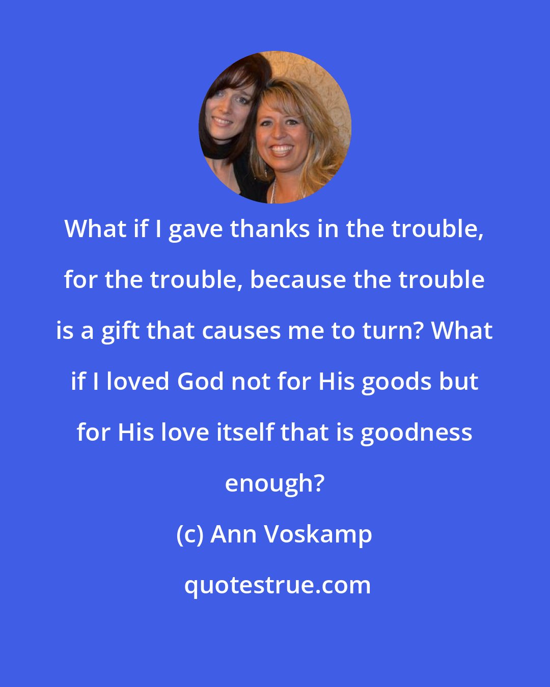 Ann Voskamp: What if I gave thanks in the trouble, for the trouble, because the trouble is a gift that causes me to turn? What if I loved God not for His goods but for His love itself that is goodness enough?