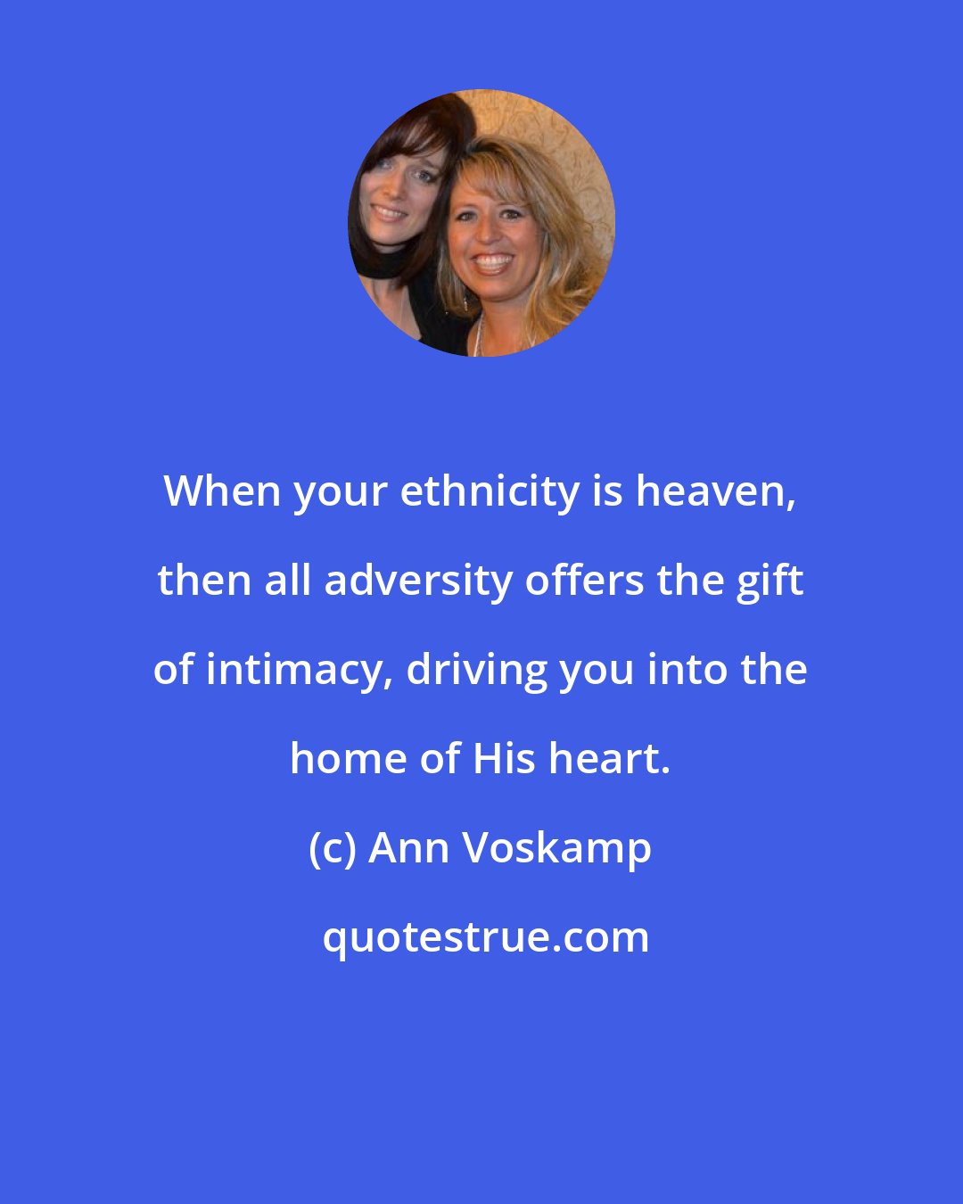 Ann Voskamp: When your ethnicity is heaven, then all adversity offers the gift of intimacy, driving you into the home of His heart.