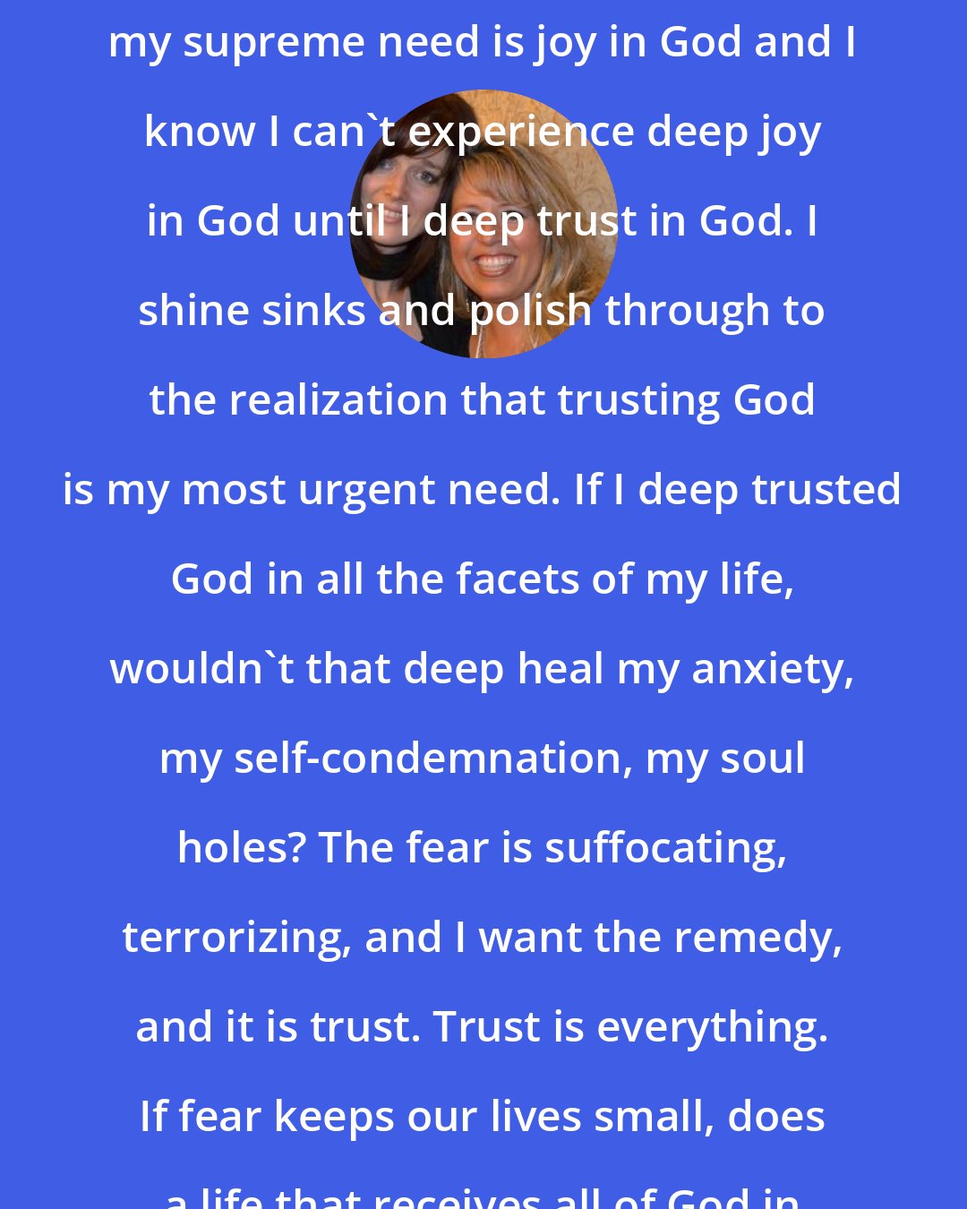 Ann Voskamp: I make soup and I back bread and I know my supreme need is joy in God and I know I can't experience deep joy in God until I deep trust in God. I shine sinks and polish through to the realization that trusting God is my most urgent need. If I deep trusted God in all the facets of my life, wouldn't that deep heal my anxiety, my self-condemnation, my soul holes? The fear is suffocating, terrorizing, and I want the remedy, and it is trust. Trust is everything. If fear keeps our lives small, does a life that receives all of God in this moment grow large too?