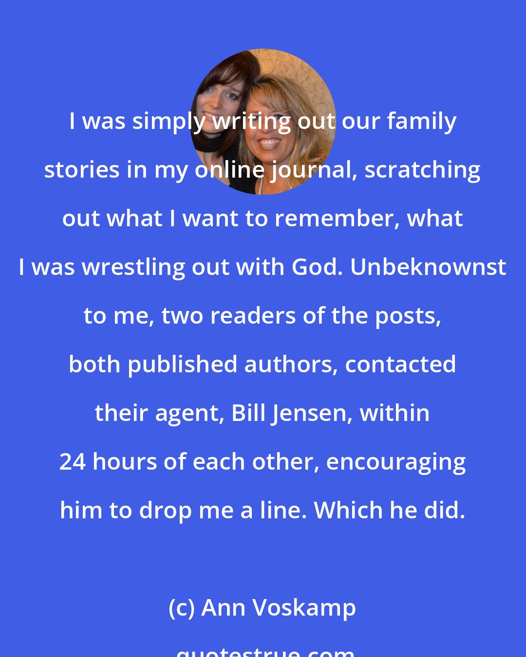 Ann Voskamp: I was simply writing out our family stories in my online journal, scratching out what I want to remember, what I was wrestling out with God. Unbeknownst to me, two readers of the posts, both published authors, contacted their agent, Bill Jensen, within 24 hours of each other, encouraging him to drop me a line. Which he did.