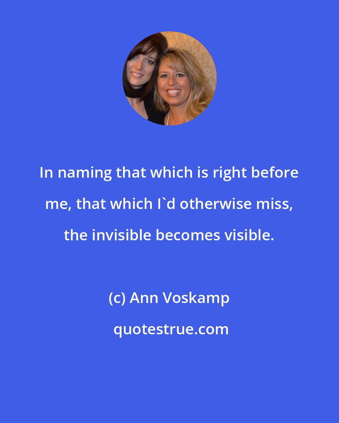 Ann Voskamp: In naming that which is right before me, that which I'd otherwise miss, the invisible becomes visible.