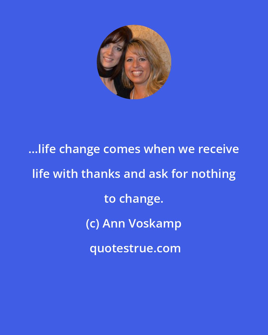 Ann Voskamp: ...life change comes when we receive life with thanks and ask for nothing to change.