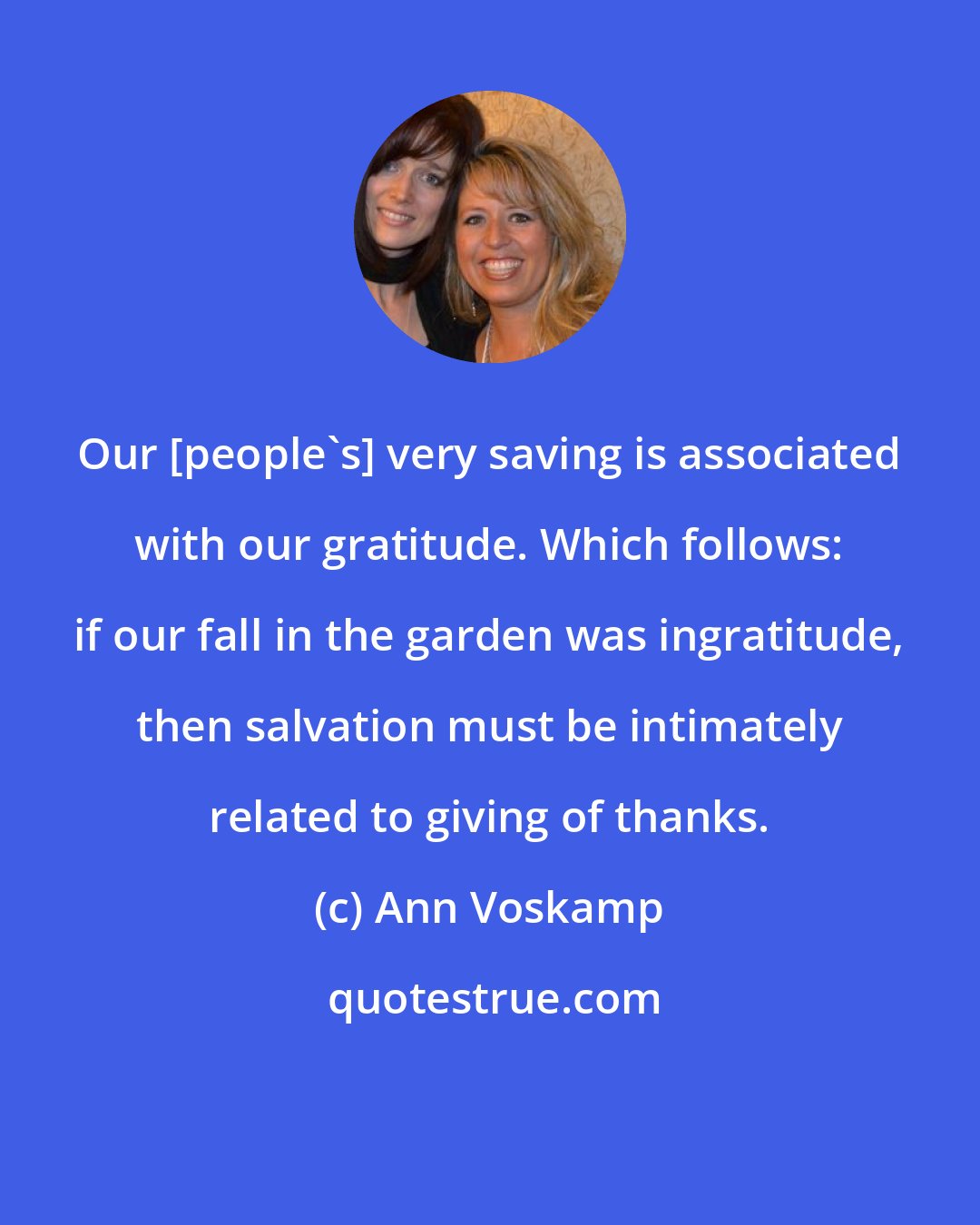 Ann Voskamp: Our [people's] very saving is associated with our gratitude. Which follows: if our fall in the garden was ingratitude, then salvation must be intimately related to giving of thanks.