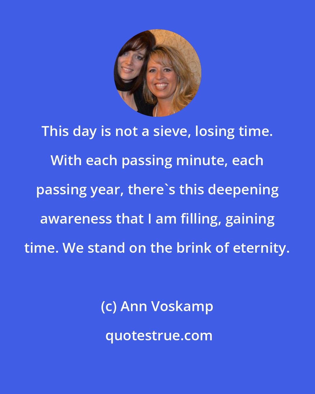 Ann Voskamp: This day is not a sieve, losing time. With each passing minute, each passing year, there's this deepening awareness that I am filling, gaining time. We stand on the brink of eternity.