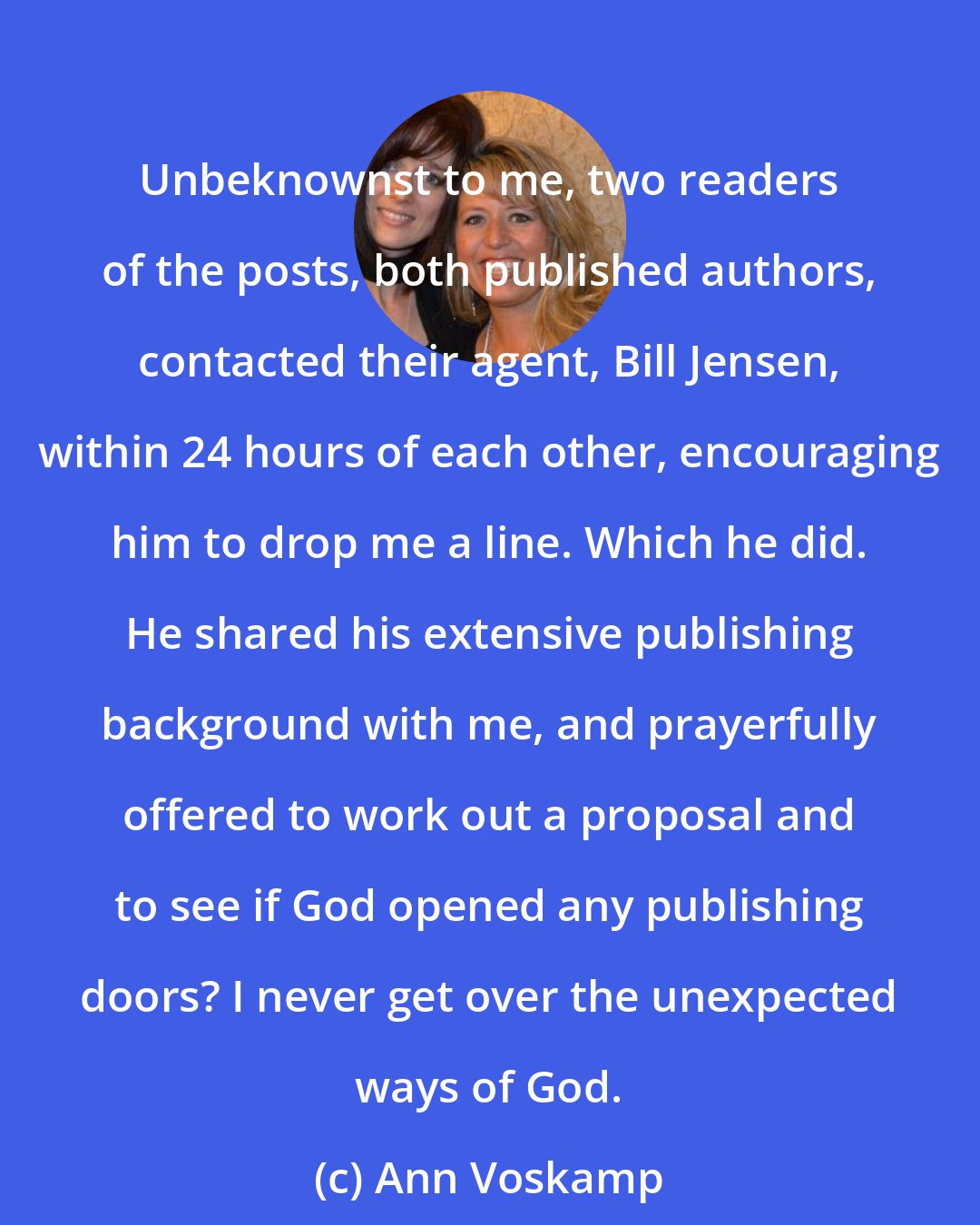 Ann Voskamp: Unbeknownst to me, two readers of the posts, both published authors, contacted their agent, Bill Jensen, within 24 hours of each other, encouraging him to drop me a line. Which he did. He shared his extensive publishing background with me, and prayerfully offered to work out a proposal and to see if God opened any publishing doors? I never get over the unexpected ways of God.