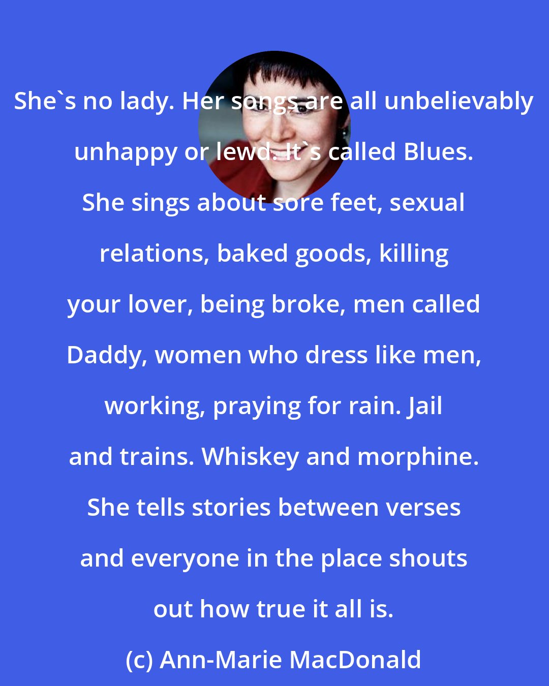 Ann-Marie MacDonald: She's no lady. Her songs are all unbelievably unhappy or lewd. It's called Blues. She sings about sore feet, sexual relations, baked goods, killing your lover, being broke, men called Daddy, women who dress like men, working, praying for rain. Jail and trains. Whiskey and morphine. She tells stories between verses and everyone in the place shouts out how true it all is.