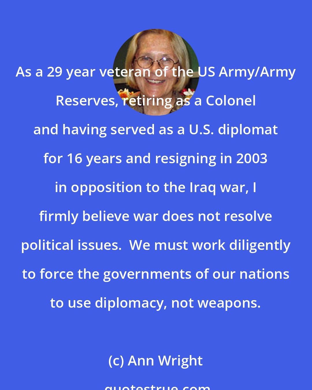 Ann Wright: As a 29 year veteran of the US Army/Army Reserves, retiring as a Colonel and having served as a U.S. diplomat for 16 years and resigning in 2003 in opposition to the Iraq war, I firmly believe war does not resolve political issues.  We must work diligently to force the governments of our nations to use diplomacy, not weapons.