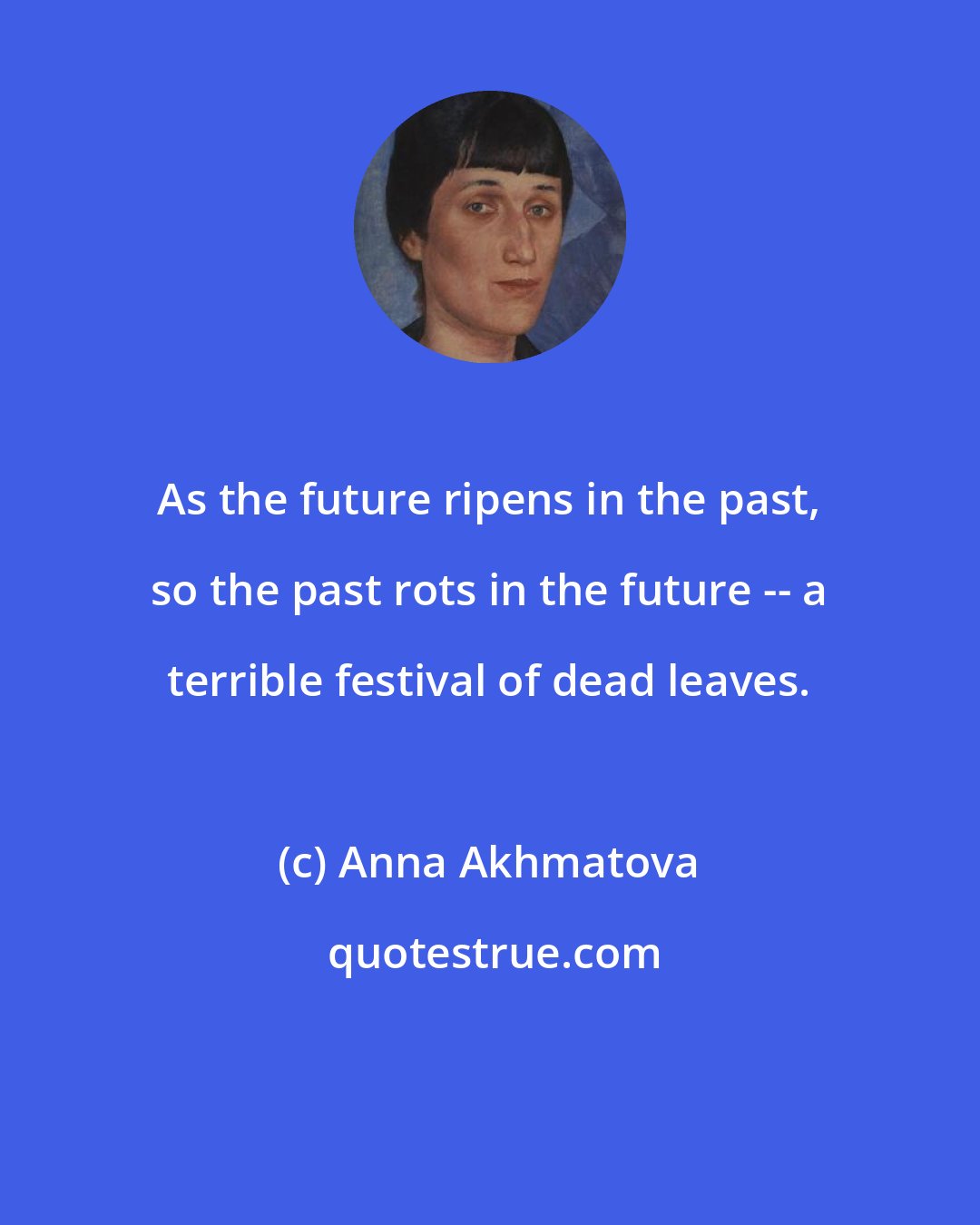 Anna Akhmatova: As the future ripens in the past, so the past rots in the future -- a terrible festival of dead leaves.