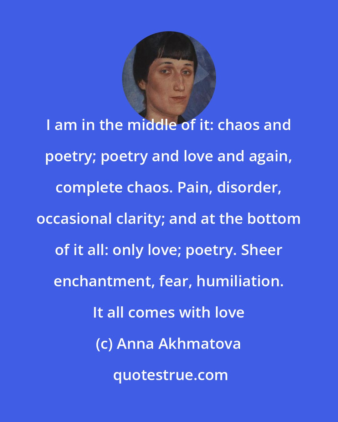 Anna Akhmatova: I am in the middle of it: chaos and poetry; poetry and love and again, complete chaos. Pain, disorder, occasional clarity; and at the bottom of it all: only love; poetry. Sheer enchantment, fear, humiliation. It all comes with love