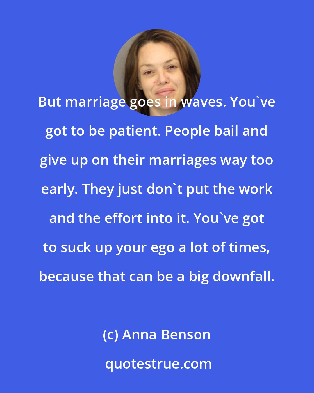 Anna Benson: But marriage goes in waves. You've got to be patient. People bail and give up on their marriages way too early. They just don't put the work and the effort into it. You've got to suck up your ego a lot of times, because that can be a big downfall.