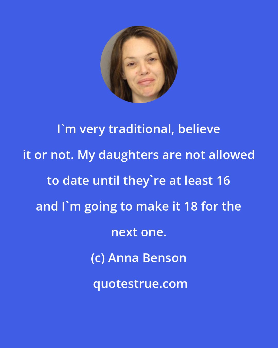 Anna Benson: I'm very traditional, believe it or not. My daughters are not allowed to date until they're at least 16 and I'm going to make it 18 for the next one.