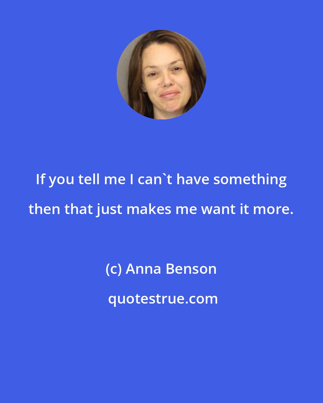 Anna Benson: If you tell me I can't have something then that just makes me want it more.