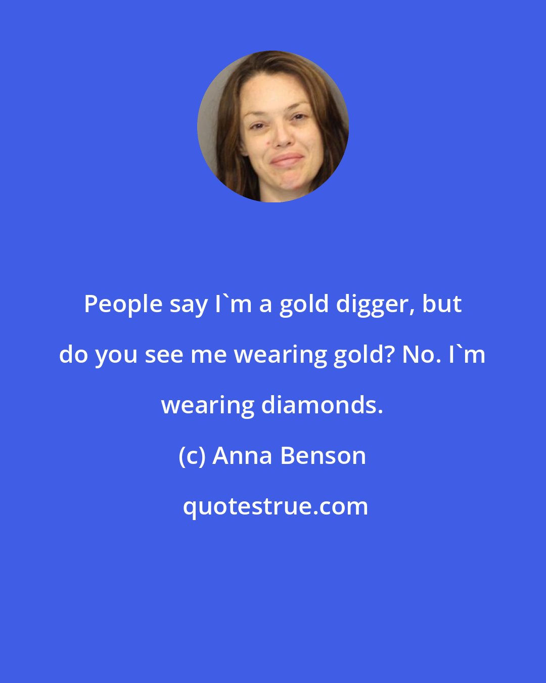 Anna Benson: People say I'm a gold digger, but do you see me wearing gold? No. I'm wearing diamonds.