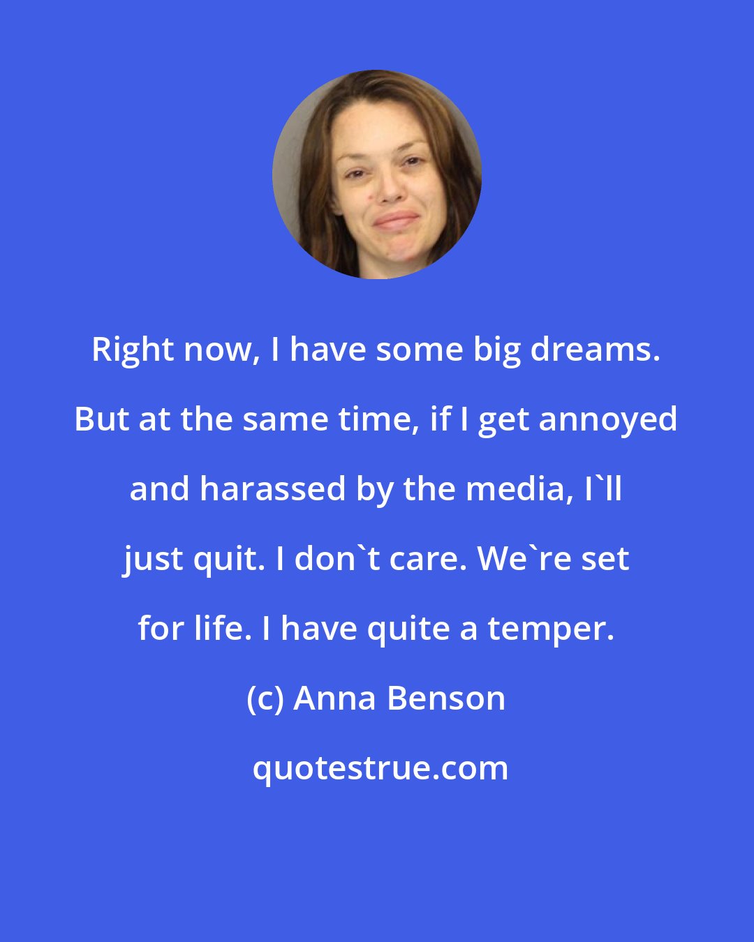 Anna Benson: Right now, I have some big dreams. But at the same time, if I get annoyed and harassed by the media, I'll just quit. I don't care. We're set for life. I have quite a temper.