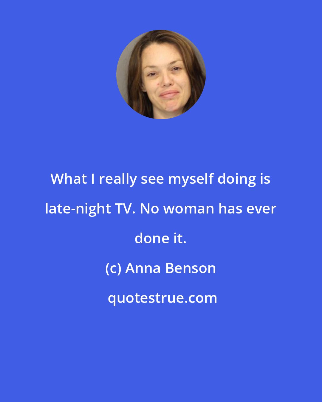 Anna Benson: What I really see myself doing is late-night TV. No woman has ever done it.