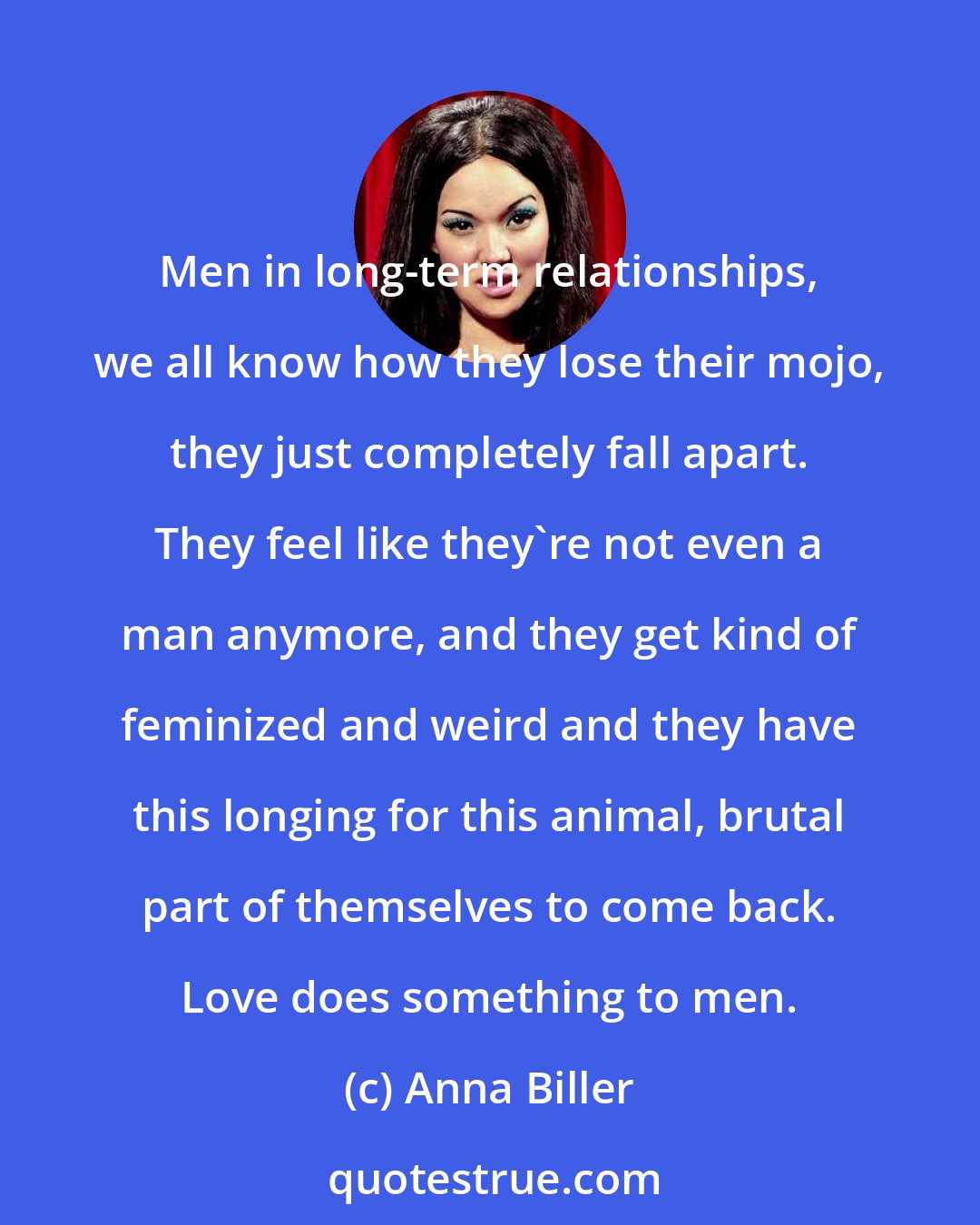 Anna Biller: Men in long-term relationships, we all know how they lose their mojo, they just completely fall apart. They feel like they're not even a man anymore, and they get kind of feminized and weird and they have this longing for this animal, brutal part of themselves to come back. Love does something to men.