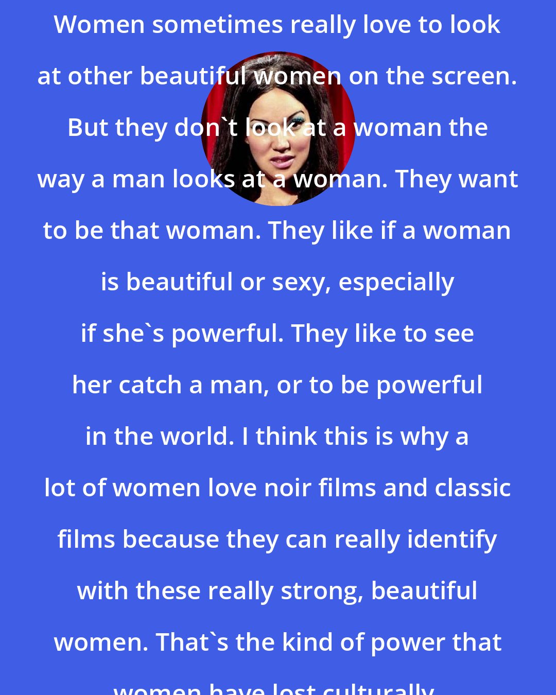 Anna Biller: Women sometimes really love to look at other beautiful women on the screen. But they don't look at a woman the way a man looks at a woman. They want to be that woman. They like if a woman is beautiful or sexy, especially if she's powerful. They like to see her catch a man, or to be powerful in the world. I think this is why a lot of women love noir films and classic films because they can really identify with these really strong, beautiful women. That's the kind of power that women have lost culturally.