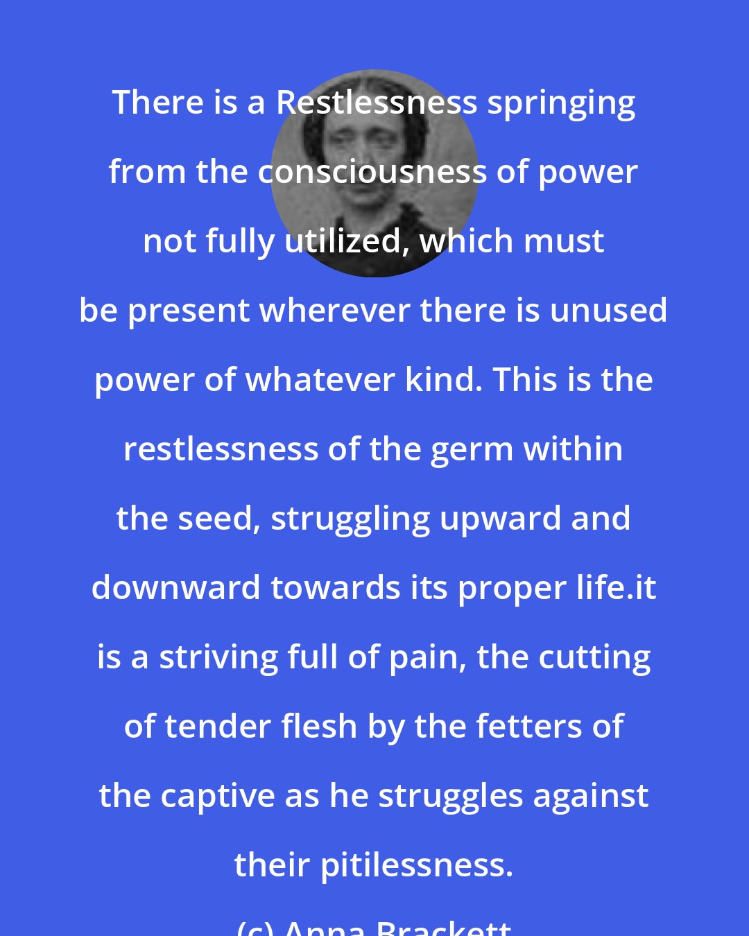 Anna Brackett: There is a Restlessness springing from the consciousness of power not fully utilized, which must be present wherever there is unused power of whatever kind. This is the restlessness of the germ within the seed, struggling upward and downward towards its proper life.it is a striving full of pain, the cutting of tender flesh by the fetters of the captive as he struggles against their pitilessness.