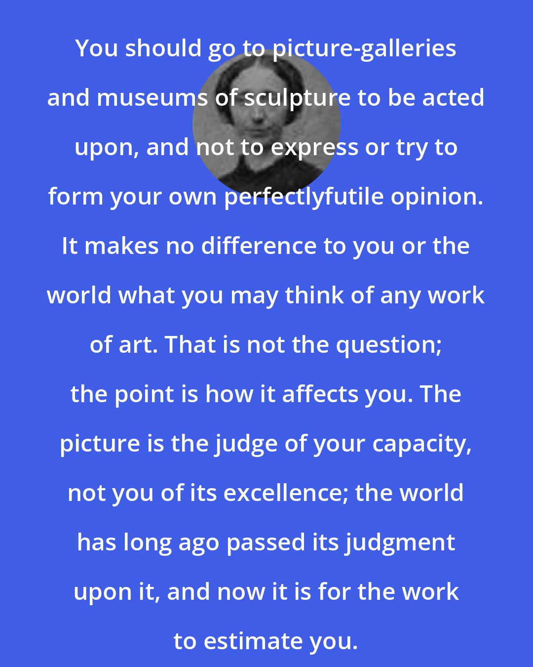 Anna Brackett: You should go to picture-galleries and museums of sculpture to be acted upon, and not to express or try to form your own perfectlyfutile opinion. It makes no difference to you or the world what you may think of any work of art. That is not the question; the point is how it affects you. The picture is the judge of your capacity, not you of its excellence; the world has long ago passed its judgment upon it, and now it is for the work to estimate you.