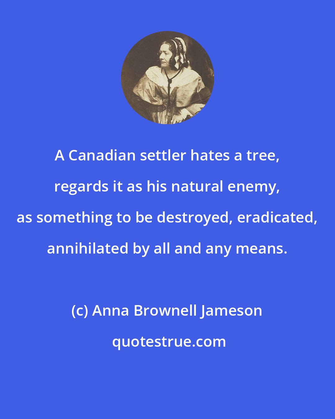 Anna Brownell Jameson: A Canadian settler hates a tree, regards it as his natural enemy, as something to be destroyed, eradicated, annihilated by all and any means.