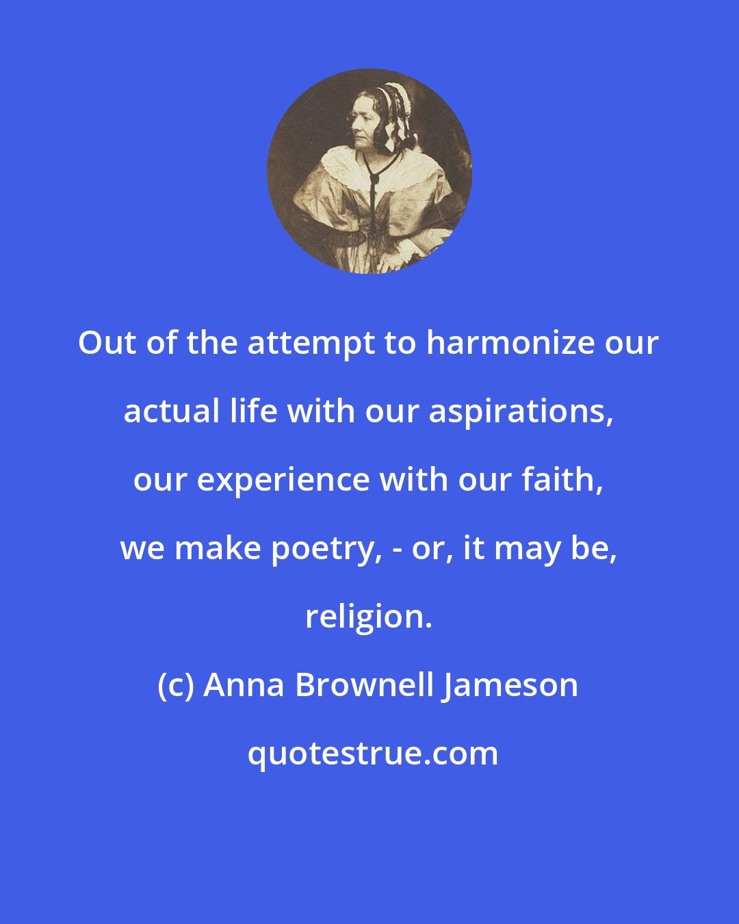 Anna Brownell Jameson: Out of the attempt to harmonize our actual life with our aspirations, our experience with our faith, we make poetry, - or, it may be, religion.