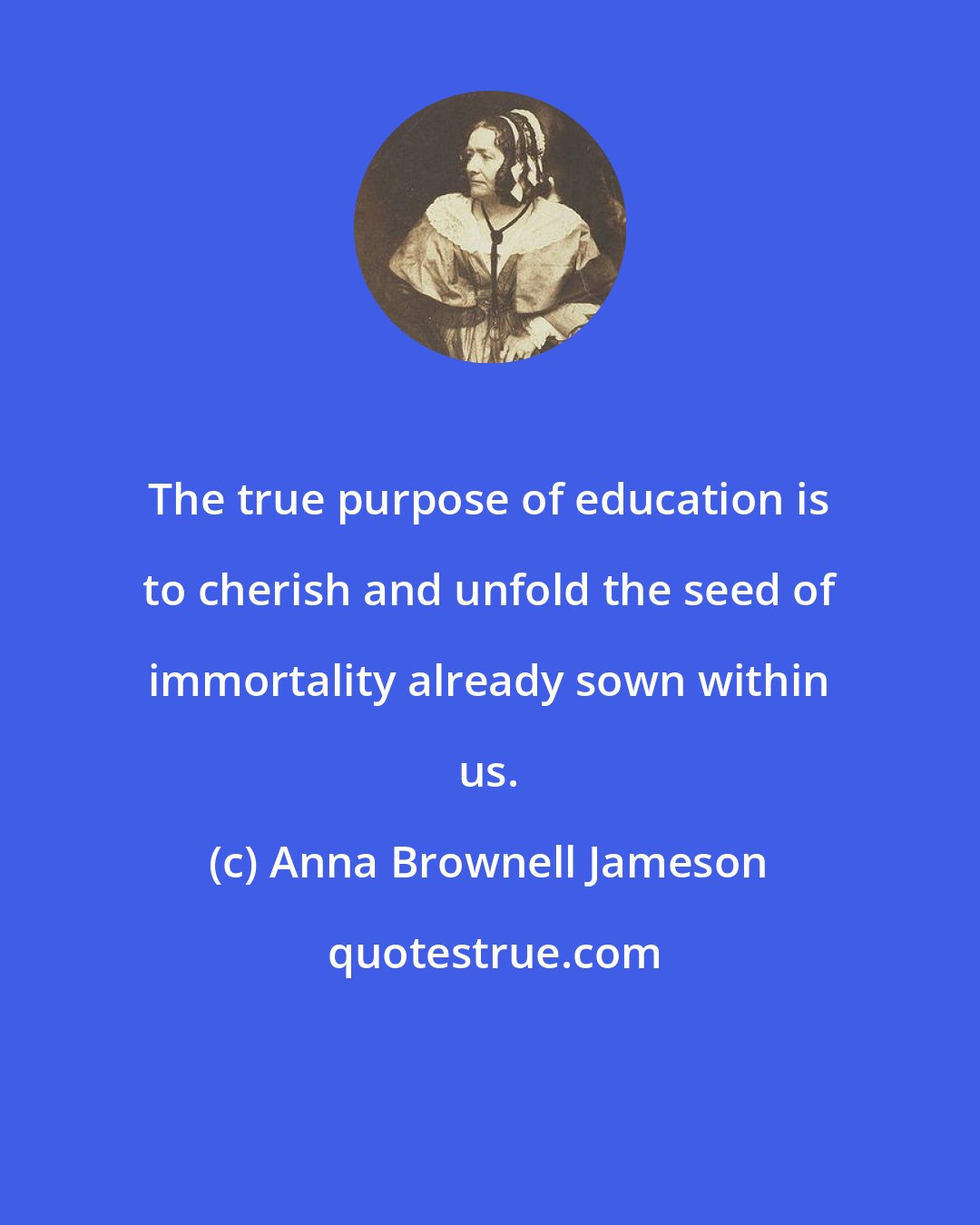 Anna Brownell Jameson: The true purpose of education is to cherish and unfold the seed of immortality already sown within us.