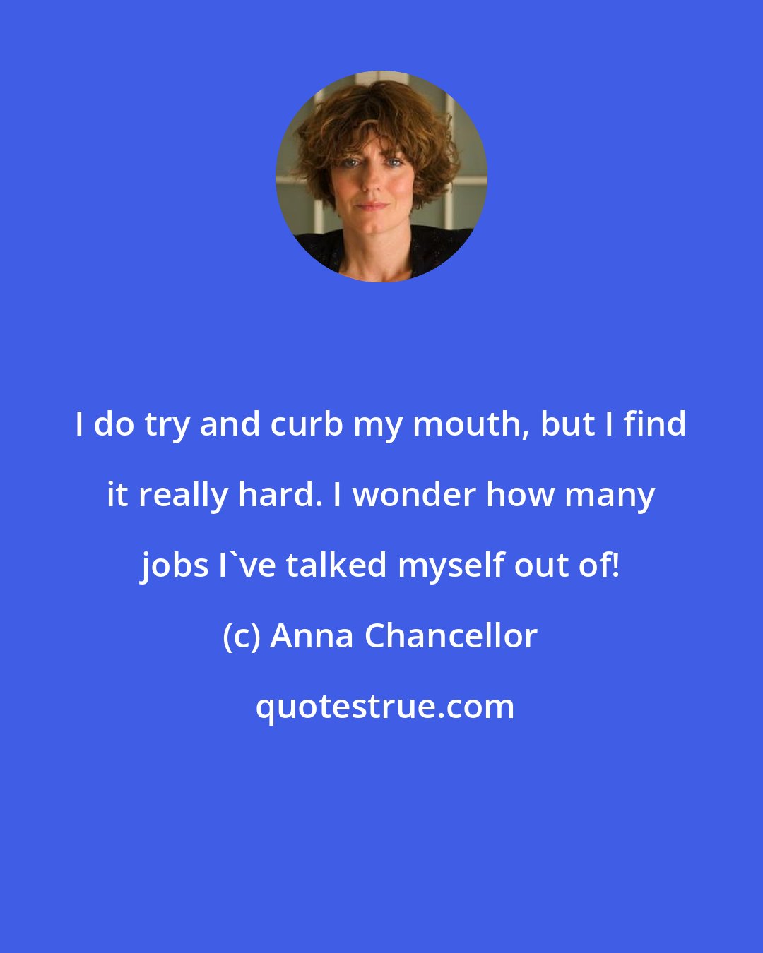 Anna Chancellor: I do try and curb my mouth, but I find it really hard. I wonder how many jobs I've talked myself out of!