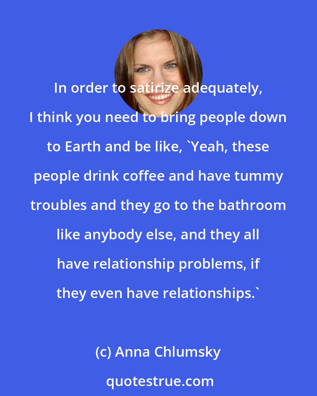 Anna Chlumsky: In order to satirize adequately, I think you need to bring people down to Earth and be like, 'Yeah, these people drink coffee and have tummy troubles and they go to the bathroom like anybody else, and they all have relationship problems, if they even have relationships.'