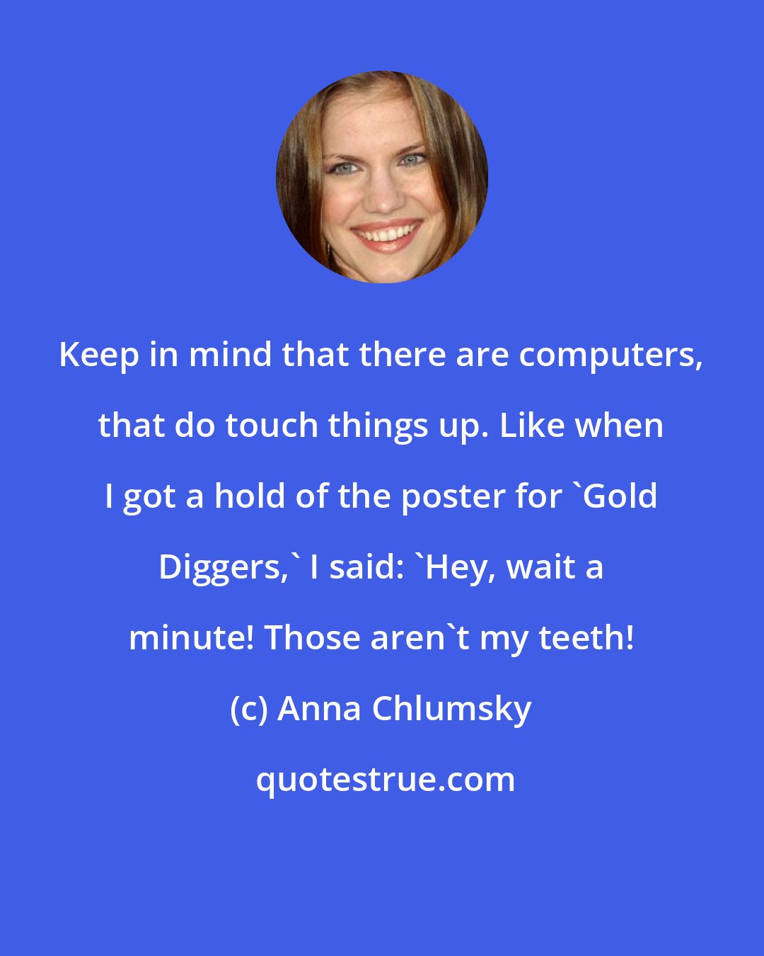 Anna Chlumsky: Keep in mind that there are computers, that do touch things up. Like when I got a hold of the poster for 'Gold Diggers,' I said: 'Hey, wait a minute! Those aren't my teeth!