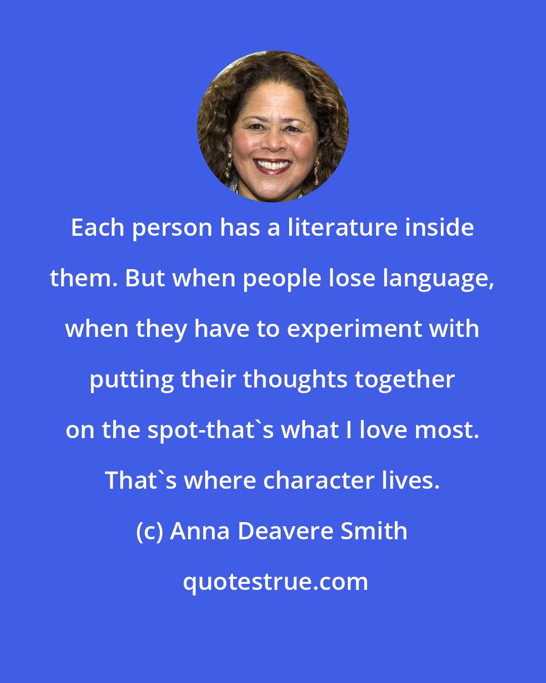 Anna Deavere Smith: Each person has a literature inside them. But when people lose language, when they have to experiment with putting their thoughts together on the spot-that's what I love most. That's where character lives.