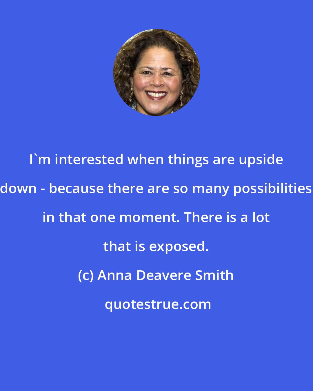 Anna Deavere Smith: I'm interested when things are upside down - because there are so many possibilities in that one moment. There is a lot that is exposed.