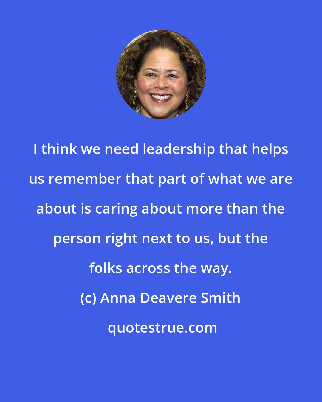 Anna Deavere Smith: I think we need leadership that helps us remember that part of what we are about is caring about more than the person right next to us, but the folks across the way.