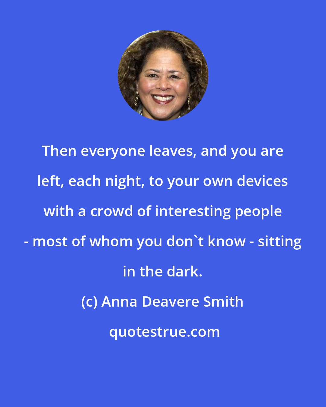 Anna Deavere Smith: Then everyone leaves, and you are left, each night, to your own devices with a crowd of interesting people - most of whom you don't know - sitting in the dark.