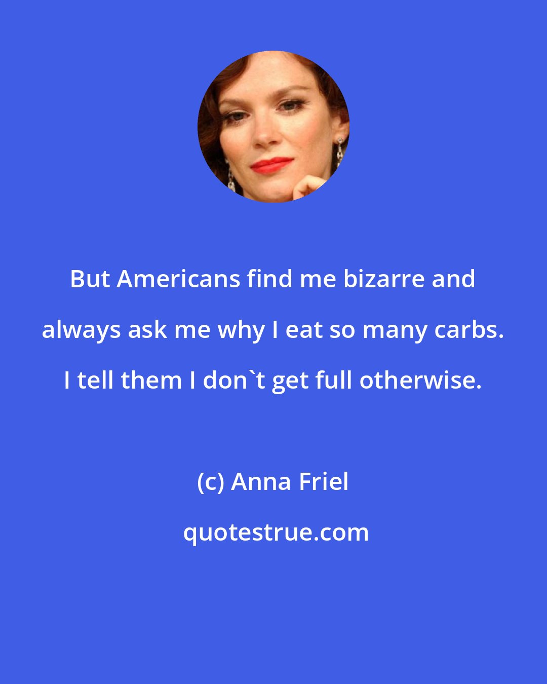 Anna Friel: But Americans find me bizarre and always ask me why I eat so many carbs. I tell them I don't get full otherwise.