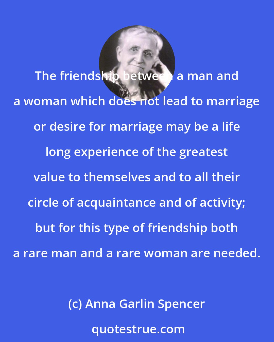 Anna Garlin Spencer: The friendship between a man and a woman which does not lead to marriage or desire for marriage may be a life long experience of the greatest value to themselves and to all their circle of acquaintance and of activity; but for this type of friendship both a rare man and a rare woman are needed.