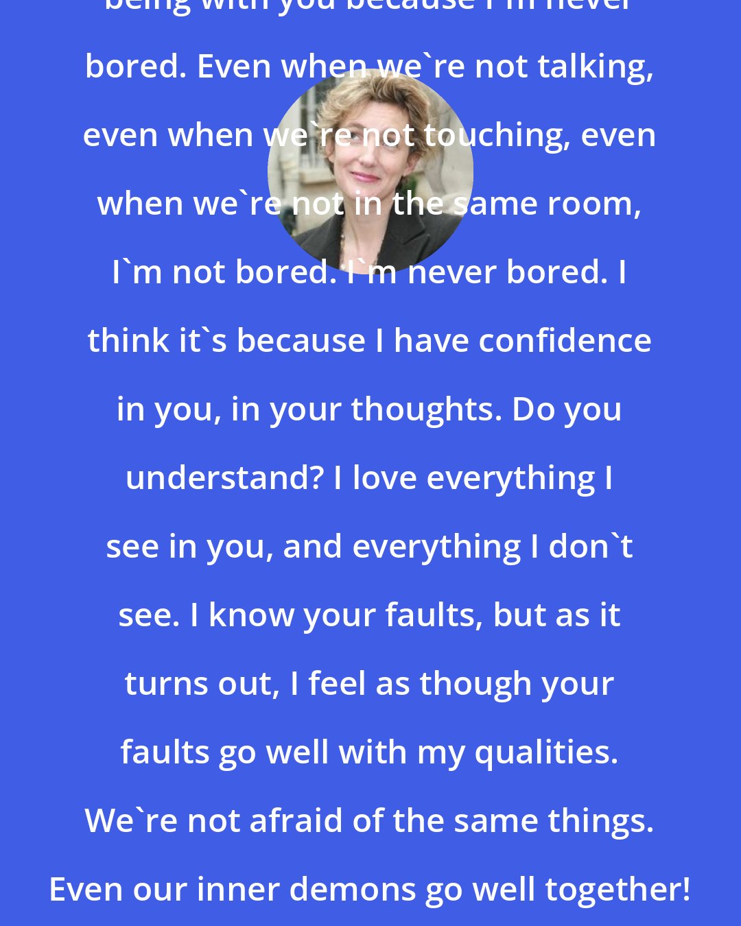 Anna Gavalda: I think we go well together. I like being with you because I'm never bored. Even when we're not talking, even when we're not touching, even when we're not in the same room, I'm not bored. I'm never bored. I think it's because I have confidence in you, in your thoughts. Do you understand? I love everything I see in you, and everything I don't see. I know your faults, but as it turns out, I feel as though your faults go well with my qualities. We're not afraid of the same things. Even our inner demons go well together! You, you're worth more than you show.