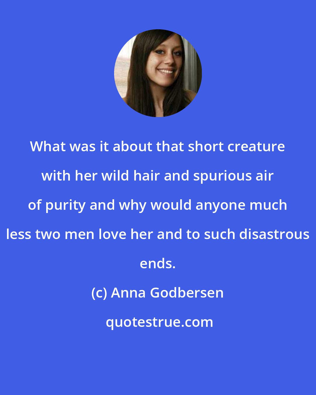 Anna Godbersen: What was it about that short creature with her wild hair and spurious air of purity and why would anyone much less two men love her and to such disastrous ends.