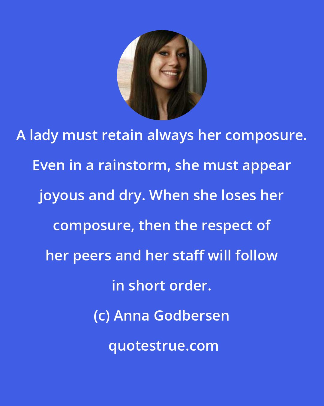 Anna Godbersen: A lady must retain always her composure. Even in a rainstorm, she must appear joyous and dry. When she loses her composure, then the respect of her peers and her staff will follow in short order.