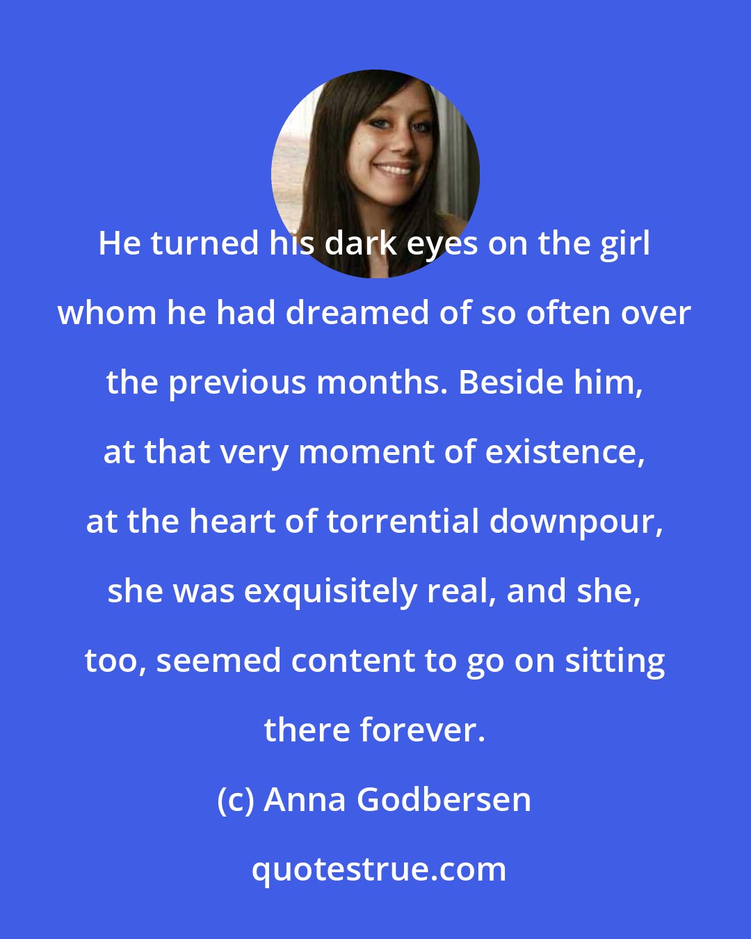 Anna Godbersen: He turned his dark eyes on the girl whom he had dreamed of so often over the previous months. Beside him, at that very moment of existence, at the heart of torrential downpour, she was exquisitely real, and she, too, seemed content to go on sitting there forever.
